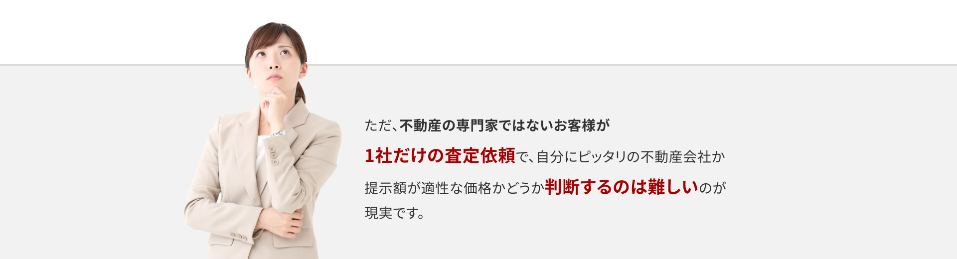 ただ、不動産の専門家ではないい客様が1社だけの査定依頼で、自分にピッタリの不動産会社か提示額が適正な価格かどうか判断するのは難しいのが現実です。